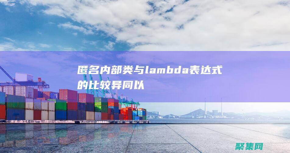 匿名内部类与 lambda 表达式的比较：异同以及何时使用每种方法 (匿名内部类与内部类的区别)